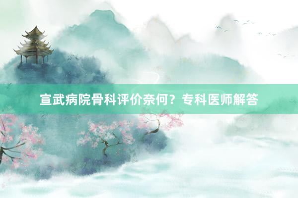 宣武病院骨科评价奈何？专科医师解答